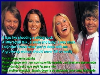 It was like shooting a sitting duck
A little small talk , a smile and baby , I was stuck
I still don’t know what you’ve done with me
A grown-up woman should never fall so easily
Eu caí como uma patinha
Papo vai papo vem , um sorriso,então querido , eu já estava apaixonada
Eu ainda não sei o que você fez para mim
Uma mulher crescida , jamais deveria se apaixonar com tanta facilidade
 