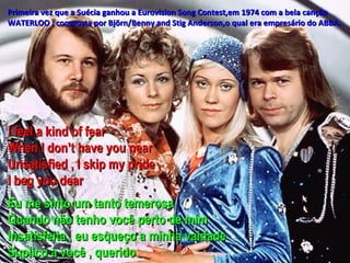 Primeira vez que a Suécia ganhou a Eurovision Song Contest,em 1974 com a bela canção
WATERLOO , composta por Björn/Benny and Stig Anderson,o qual era empresário do ABBA.




I feel a kind of fear
When I don’t have you near
Unsatisfied , I skip my pride
I beg you dear
Eu me sinto um tanto temerosa
Quando não tenho você perto de mim
Insatisfeita , eu esqueço a minha vaidade
Suplico a você , querido
 