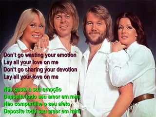 Don’t go wasting your emotion
Lay all your love on me
Don’t go sharing your devotion
Lay all your love on me

Não gaste a sua emoção
Deposite todo seu amor em mim
Não compartilhe o seu afeto
Deposite todo seu amor em mim
 