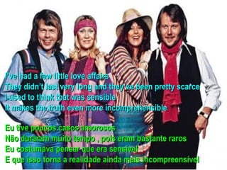 I’ve had a few little love affairs
They didn’t last very long and they’ve been pretty scarce
I used to think that was sensible
It makes the truth even more incomprehensible

Eu tive poucos casos amorosos
Não duraram muito tempo , pois eram bastante raros
Eu costumava pensar que era sensível
E que isso torna a realidade ainda mais incompreensível
 
