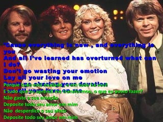 ’ Cause everything is new , and everything is
you
And all I’ve learned has overturned what can
I do?
Don’t go wasting your emotion
Lay all your love on me
Don’t tudo está mudadoyour devotion
Porque go sharing , e em tudo há você
Lay all your love on me
E tudo que eu aprendi me transformou, o que eu posso fazer?
Não gaste a sua emoção
Deposite todo seu amor em mim
Não desperdice o seu afeto
Deposite todo seu amor em mim
 