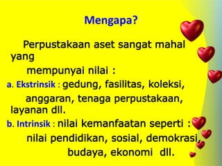 Mengapa?
Perpustakaan aset sangat mahal
yang
mempunyai nilai :
a. Ekstrinsik : gedung, fasilitas, koleksi,
anggaran, tenaga perpustakaan,
layanan dll.
b. Intrinsik : nilai kemanfaatan seperti :
nilai pendidikan, sosial, demokrasi,
budaya, ekonomi dll.
 