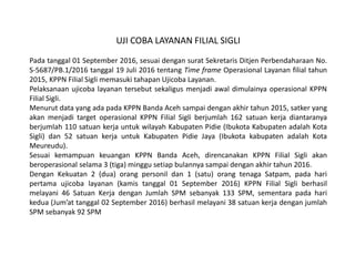 UJI COBA LAYANAN FILIAL SIGLI
Pada tanggal 01 September 2016, sesuai dengan surat Sekretaris Ditjen Perbendaharaan No.
S-5687/PB.1/2016 tanggal 19 Juli 2016 tentang Time frame Operasional Layanan filial tahun
2015, KPPN Filial Sigli memasuki tahapan Ujicoba Layanan.
Pelaksanaan ujicoba layanan tersebut sekaligus menjadi awal dimulainya operasional KPPN
Filial Sigli.
Menurut data yang ada pada KPPN Banda Aceh sampai dengan akhir tahun 2015, satker yang
akan menjadi target operasional KPPN Filial Sigli berjumlah 162 satuan kerja diantaranya
berjumlah 110 satuan kerja untuk wilayah Kabupaten Pidie (Ibukota Kabupaten adalah Kota
Sigli) dan 52 satuan kerja untuk Kabupaten Pidie Jaya (Ibukota kabupaten adalah Kota
Meureudu).
Sesuai kemampuan keuangan KPPN Banda Aceh, direncanakan KPPN Filial Sigli akan
beroperasional selama 3 (tiga) minggu setiap bulannya sampai dengan akhir tahun 2016.
Dengan Kekuatan 2 (dua) orang personil dan 1 (satu) orang tenaga Satpam, pada hari
pertama ujicoba layanan (kamis tanggal 01 September 2016) KPPN Filial Sigli berhasil
melayani 46 Satuan Kerja dengan Jumlah SPM sebanyak 133 SPM, sementara pada hari
kedua (Jum’at tanggal 02 September 2016) berhasil melayani 38 satuan kerja dengan jumlah
SPM sebanyak 92 SPM
 