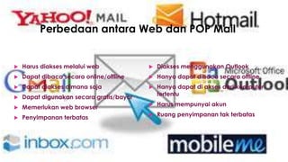 Perbedaan antara Web dan POP Mail
 Harus diakses melalui web
 Dapat dibaca secara online/offline
 Dapat diakses dimana saja
 Dapat digunakan secara gratis/bayar
 Memerlukan web browser
 Penyimpanan terbatas
 Diakses menggunakan Outlook
 Hanya dapat dibaca secara offline
 Hanya dapat di akses dari komputer
tertentu
 Harus mempunyai akun
 Ruang penyimpanan tak terbatas
 