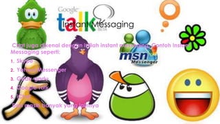 Instant Messaging
Chat juga dikenal dengan istilah instant messaging. Contoh Instant
Messaging seperti:
1. Skype
2. Yahoo! Messenger
3. Gadu-gadu
4. Google Talk
5. iChat
Dan masih banyak yang lainnya
 