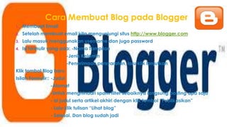 Cara Membuat Blog pada Blogger
1. Membuat Email
2. Setelah membuat email kita mengunjungi situs http://www.blogger.com
3. Lalu masuk menggunakan username dan juga password
4. Isi formulir yang ada: -Nama Tampilan
-Jenis Kelamin
-Penerimaan persyaratan, lalu klik lanjutkan
Klik tombol Blog baru
Isilah Formulir:: -Judul
-Alamat
-Untuk menghindari spam filter sebaiknya langsung posting apa saja
- isi judul serta artikel akhiri dengan klik tombol “Publikasikan”
- Lalu klik tulisan “Lihat blog”
- Selesai. Dan blog sudah jadi
 