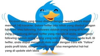 Twitter
Kicauan atau yang biasa disebut dengan tweets hanya dapat
memuat 140 karakter. Dalam twitter ada istilah yang disebut dengan
followers atau following. Followers adalah orang orang di twitter
yang bergabung dengan twitter yang mengikuti anda, sedangkan
following adalah orang orang yang ada di twitter yang anda ikuti. Di
twitter, anda dapat mengikuti idola anda dengan cara klik “Follow”
pada profil idola, dengan begitu anda bisa mengetahui hal-hal
yang di update oleh idola
 