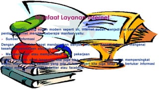 Manfaat Layanan Internet
Di zaman yang sudah modern seperti ini, internet sudah menjadi hal yang sangat
penting. Internet memiliki beberapa manfaat yaitu:
 Sumber Informasi
Dengan internet kita dapat mendapatkan banyak informasi, seperti informasi mengenai
kesehatan,pendidikan ataupun pekerjaan.
 Mempermudah atau mempercepat suatu pekerjaan
Selain mengirim surat langsung, kita juga bisa menggunakan email untuk mempersingkat
waktu. Atau jika ada kerabat yang ada di luar negeri kita juga tetap bisa bertukar informasi
melalui media sosial seperti twitter atau facebook.
 
