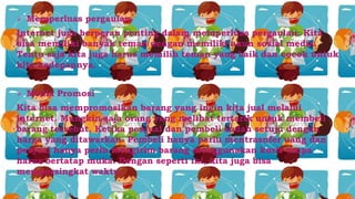  Memperluas pergaulan
Internet juga berperan penting dalam memperluas pergaulan. Kita
bisa memiliki banyak teman dengan memiliki akun sosial media.
Tentu saja kita juga harus memilih teman yang baik dan cocok untuk
kita kedepannya.
 Media Promosi
Kita bisa mempromosikan barang yang ingin kita jual melalui
internet. Mungkin saja orang yang melihat tertarik untuk membeli
barang tersebut. Ketika penjual dan pembeli sudah setuju dengan
harga yang ditawarkan. Pembeli hanya perlu mentrasnfer uang dan
penjual hanya perlu mengirim barang menggunakan kurir tanpa
harus bertatap muka. Dengan seperti ini, kita juga bisa
mempersingkat waktu.
 