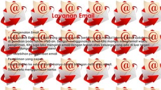 Layanan Email
 Pengenalan Email
Email adalah Elektronik Mail yang gunanya untuk berkirim surat melalui Internet. Email sudah mulai
di gunakan pada tahun 1960-an. Dengan menggunakan email kita mampu menghemat waktu
pengiriman. Kita juga bisa mengirim email dengan teman atau keluarga yang ada di luar negeri
dalam hitungan detik atau menit.
 Kelebihan penggunaan email
Pengiriman yang cepat
Dapat dikirim ke seluruh dunia hanya dalam hitungan detik atau menit.
Tidak perlu menggunakan kertas
 