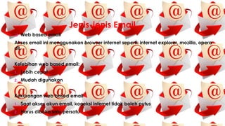 Jenis-jenis Email
 Web based email
Akses email ini menggunakan browser internet seperti: internet explorer, mozilla, opera
dll.
Kelebihan web based email:
1. Lebih cepat
2. Mudah digunakan
Kekurangan web based email
1. Saat akses akun email, koneksi internet tidak boleh putus
2. Harus dibuka satu persatu
 
