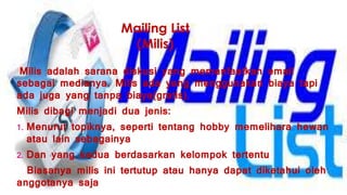 Mailing List
(Milis)
Milis adalah sarana diskusi yang memanfaatkan email
sebagai medianya. Milis ada yang menggunakan biaya tapi
ada juga yang tanpa biaya(gratis).
Milis dibagi menjadi dua jenis:
1. Menurut topiknya, seperti tentang hobby memelihara hewan
atau lain sebagainya
2. Dan yang kedua berdasarkan kelompok tertentu
Biasanya milis ini tertutup atau hanya dapat diketahui oleh
anggotanya saja
 