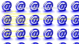Beberapa Istilah dalam Email
 Bounce Email
Email yang tidak terkirim ke penerima dan masuk ke mailbox kita.
 Delivery Receipt
Pengirim menerima info bahwa penerima email telah mendownload email yang sudah dikirim dan
telah disimpan di mail clientnya.
 Distribution list atau mailing list
Fasilitas ajang pertukaran informasi antar sesama.
 Draft
Tulisan yang belum dikirim
 Filters
Penyaring email yang masuk, seperti email penipuan dan promosi
 