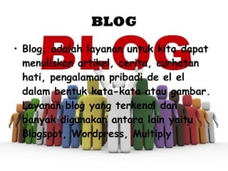 BLOG Blog, adalah layanan untuk kita dapat menuliskan artikel, cerita, curhatan hati, pengalaman pribadi de el el dalam bentuk kata-kata atau gambar. Layanan blog yang terkenal dan banyak digunakan antara lain yaitu Blogspot, Wordpress, Multiply  