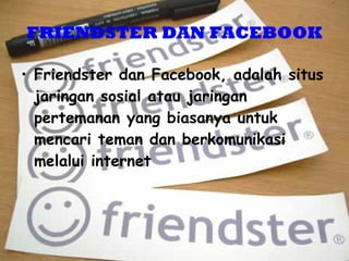 FRIEN D STER DAN FACEBOOK Friendster dan Facebook, adalah situs jaringan sosial atau jaringan pertemanan yang biasanya untuk mencari teman dan berkomunikasi melalui internet  