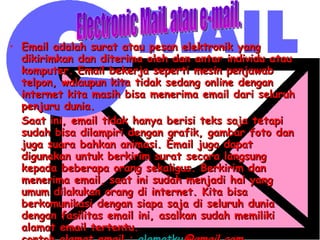 Email adalah surat atau pesan elektronik yang dikirimkan dan diterima oleh dan antar individu atau komputer. Email bekerja seperti mesin penjawab telpon, walaupun kita tidak sedang online dengan internet kita masih bisa menerima email dari seluruh penjuru dunia.  Saat ini, email tidak hanya berisi teks saja tetapi sudah bisa dilampiri dengan grafik, gambar foto dan juga suara bahkan animasi. Email juga dapat digunakan untuk berkirim surat secara langsung kepada beberapa orang sekaligus. Berkirim dan menerima email, saat ini sudah menjadi hal yang umum dilakukan orang di internet. Kita bisa berkomunikasi dengan siapa saja di seluruh dunia dengan fasilitas email ini, asalkan sudah memiliki alamat email tertentu. contoh alamat email :  alamatku @gmail.com , alamatsaya@yahoo.co.id,   [email_address] Electronic MaiL atau e-mail. 