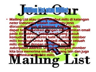 Mailing List atau sering disebut milis di kalangan neter Indonesia, adalah salah satu jenis discussion group di Internet. Anggota milis dapat berkomunikasi dengan mengirimkan email pada  list address . Setiap email yang masuk kemudian akan dikirim balik ke setiap member milis tersebut. Untuk menjadi member sebuah milis dimulai dengan mengirim email ke  subsription address . Setelah k  menjadi member kita bisa menerima email dari yang lain dan juga mengirimkan email ke milis.  Milling List atau Millist 