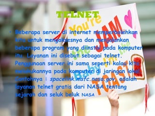 TELNET Beberapa server di internet memperbolehkan kita untuk mengaksesnya dan menjalankan beberapa program yang diinstal pada komputer itu. Layanan ini disebut sebagai telnet. Penggunaan server ini sama seperti kalau kita melakukannya pada komputer di jaringan lokal.  Contohnya :  spacelink.msfc.nasa.gov , adalah layanan telnet gratis dari NASA tentang sejarah dan seluk beluk  NASA 