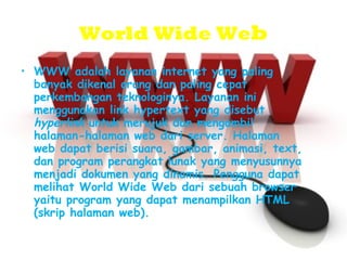 World Wide We b WWW adalah layanan internet yang paling banyak dikenal orang dan paling cepat perkembangan teknologinya. Layanan ini menggunakan link hypertext yang disebut  hyperlink  untuk merujuk dan mengambil halaman-halaman web dari server. Halaman web dapat berisi suara, gambar, animasi, text, dan program perangkat lunak yang menyusunnya menjadi dokumen yang dinamis. Pengguna dapat melihat World Wide Web dari sebuah browser yaitu program yang dapat menampilkan HTML (skrip halaman web). 
