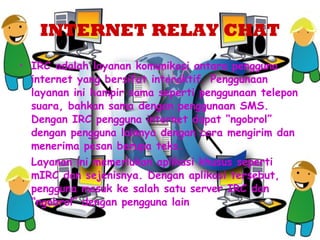 INTERNET RELAY CHAT IRC adalah layanan komunikasi antara pengguna internet yang bersifat interaktif. Penggunaan layanan ini hampir sama seperti penggunaan telepon suara, bahkan sama dengan penggunaan SMS.  Dengan IRC pengguna internet dapat “ngobrol” dengan pengguna lainnya dengan cara mengirim dan menerima pesan berupa teks. Layanan ini memerlukan aplikasi khusus seperti mIRC dan sejenisnya. Dengan aplikasi tersebut, pengguna masuk ke salah satu server IRC dan “ngobrol” dengan pengguna lain   