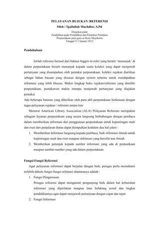 PELAYANAN RUJUKAN /REFERENSI
Oleh : Sjaifullah Muchdlor, S.Pd
Disajikan pada
Pendidikan pada Pendidikan dan Pelatihan Pelatihan
Perpustakaan para guru se-Kota Mojokerto
Tanggal 5-7 Januari 2012
Pendahuluan
Istilah referensi berasal dari bahasa Inggris to refer yang berarti ‘menunjuk’ di
dalam perpustakaan berarti menunjuk kepada suatu koleksi yang dapat menjawab
pertanyaan yang disampaikan oleh pemakai perpustakaan. koleksi rujukan diartikan
sebagai bahan bacaan yang disusun dengan system tertentu untuk mendapatkan
informasi yang lebih khusus. Makin lengkap buku rujukan/referensi yang dimiliki
perpustakaan, pustakawan makin mampu menjawab pertanyaan yang diajukan
pemakai
Ada beberapa batasan yang diberikan oleh para ahli perpustakaan berkenaan dengan
tugas pelayanan rujukan / referensi antara lain
Menurut American Library Association (ALA) Pelayanan Referensi merupakan
sebagian layanan perpustakaan yang secara langsung berhubungan dengan pembaca
dalam memberikan informasi dari penggunaan perpustakaan untuk kepentingan studi
dan riset dari penjelasan diatas dapat dsimpulkan kedalam dua hal yakni :
1. Memberikan Informasi langsung kepada pembaca, baik informasi ilmiah untuk
kepentingan studi dan riset maupun informasi yang bersifat non ilmiah
2. Memberikan petunjuk kepada sumber informasi yang ada di perpustkaan
maupun sumber-sumber yang ada dalam perpustakaan.
Fungsi-Fungsi Referensi
Agar pelayanan informasi dapat berjalan dengan baik, petugas perlu memahami
terlebih dahulu fungsi-fungsi referensi diantaranya adalah :
1. Fungsi Pengawasan
Petugas referensi dapat mengamati pengunjung baik dalam hal kebutuhan
informasi yang diperlukan maupun latar belakang sosial dan tingkat
pendidikannya agar dapat menjawab pertanyaan dengan cepat dan tepat
2. Fungsi Informasi
 