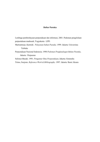Daftar Pustaka
Lembaga pemberdayaan perpustakaan dan informasi, 2001. Pedoman pengelolaan
perpustakaan madrasah, Yogyakarta : LPPi
Martoatmojo, Karmidi. Pelayanan bahan Pustaka. 1999. Jakarta: Universitas
Terbuka
Perpustakaan Nasional Indonesia. 1990 Pedoman Pengkatalogan Bahan Pustaka,
Jakarta : Perpusnas
Sulistyo-Basuki. 1991. Pengantar Ilmu Perpustakaan, Jakarta: Gramedia
Trimo, Soejono. Reference Work & Bibliography. 1997. Jakarta: Bumi Aksara
 