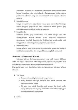 Fungsi yang terpenting dari pelayanan referensi adalah memberikan informasi
kepada pengunjung yaitu memberikan jawaban pertanyaan singkat maupun
penelusuran informasi yang luas dan mendetail sesuai dengan kebutuhan
pemakai.
3. Fungsi Bimbingan
Petugas referensi harus menyediakan waktu guna memberikan bimbingan
kepada pengguna perpustakaan untuk menemukan bahan pustaka yang
dibutuhkan, misalnya melalui katalog perpustakaan
4. Fungsi Intruksi
Pemberian intruksi yang dimaksudkan disini adalah sebagai cara untuk
memperkenalkan kepada pemakai tetang bagaimana menggunakan
perpustakaan yang baik disamping itu ditujukan juga kepada usaha untuk
menggairahkan dan meningkatkan penggunaan perpustakaan.
5. Fungsi bibliografis
Petugas referensi perlu secara teratur menyusun daftar bacaan atau bibliografi
untuk keperluan penelitian atau mengenal bacaan yang baik dan menarik
Unsur-unsur Penyelenggaraan Referensi
Pekerjaan referensi disebuah perpustakaan yang kecil biasanya dilakukan
sendiri oleh kepala perpustakaan. Akan tetapi untuk perpustakaan yang lebih besar
diperlukan seorang atau lebih petugas yang khusus menangani ini.
Beberapa hal yang perlu diperhatikan dalam penyelenggaraan pelayanan referensi
antara lain :
1. Tata Ruang
a. Ruangan referensi dipisahkan dari ruangan lainnya
b. Ruang referensi sebaiknya dibuatkan pintu masuk tersendiri untuk
menjaga keamanan koleksi
c. Di dekat pintu masuk disediakan meja petugas dan almari katalog
supaya petugas secara langsung memberikan bantuan kepada pengguna
bila diperlukan untuk penelusuran
2. Koleksi
 
