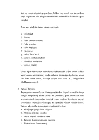 Koleksi yang terdapat di perpustakaan, bahkan yang ada di luar perpustakaan
dapat di gunakan oleh petugas referensi untuk memberikan informasi kepada
pemakai
Jenis-jenis koleksi referensi biasanya meliputi :
a. Ensiklopedi
b. Kamus
c. Buku tahunan/ almanak
d. Buku petunjuk
e. Buku pegangan
f. Bibliografi
g. Indeks dan Abstrak
h. Sumber-sumber ilmu bumi
i. Penerbitan pemerintah
j. Sumber biografi
Untuk dapat membedakan antara koleksi referensi dan koleksi umum (koleksi
yang biasanya dipinjamkan) koleksi referensi dipisahkan dari koleksi umum
dan diberi tanda khusus, misalnya dengan tanda huruf “R”, menggunakan
label berwarna merah
3. Petugas Referensi
Tugas pustakawaan referensi tidak dapat dikatakan ringan karena di berfungsi
sebagai penghubung antara koleksi dan pemabaca, pada setiap saat harus
selalu menjawab dan memberi petunjuk kepada pembaca. Bagaimana mencari
jawaban atas keterangan secara cepat, dan tepat serta bantuan-bantuan lainnya.
Petugas referensi harus memenuhi syarat-syarat berikut:
a. Mempunyai pengetahuan yang luas
b. Memiliki imajinasi yang luas
c. Pandai bergaul, ramah dan sopan
d. Terampil dalam menjalankan tugasnya
e. Siap melayani dan menolong
 