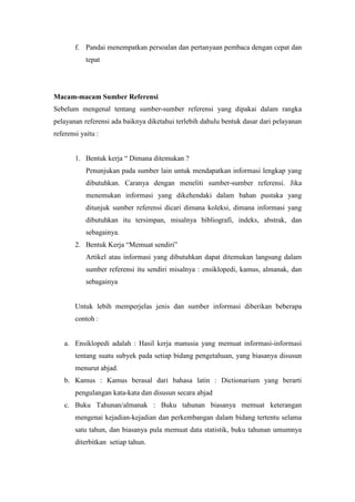 f. Pandai menempatkan persoalan dan pertanyaan pembaca dengan cepat dan
tepat
Macam-macam Sumber Referensi
Sebelum mengenal tentang sumber-sumber referensi yang dipakai dalam rangka
pelayanan referensi ada baiknya diketahui terlebih dahulu bentuk dasar dari pelayanan
referensi yaitu :
1. Bentuk kerja “ Dimana ditemukan ?
Penunjukan pada sumber lain untuk mendapatkan informasi lengkap yang
dibutuhkan. Caranya dengan meneliti sumber-sumber referensi. Jika
menemukan informasi yang dikehendaki dalam bahan pustaka yang
ditunjuk sumber referensi dicari dimana koleksi, dimana informasi yang
dibutuhkan itu tersimpan, misalnya bibliografi, indeks, abstrak, dan
sebagainya.
2. Bentuk Kerja “Memuat sendiri”
Artikel atau informasi yang dibutuhkan dapat ditemukan langsung dalam
sumber referensi itu sendiri misalnya : ensiklopedi, kamus, almanak, dan
sebagainya
Untuk lebih memperjelas jenis dan sumber informasi diberikan beberapa
contoh :
a. Ensiklopedi adalah : Hasil kerja manusia yang memuat informasi-informasi
tentang suatu subyek pada setiap bidang pengetahuan, yang biasanya disusun
menurut abjad.
b. Kamus : Kamus berasal dari bahasa latin : Dictionarium yang berarti
pengulangan kata-kata dan disusun secara abjad
c. Buku Tahunan/almanak : Buku tahunan biasanya memuat keterangan
mengenai kejadian-kejadian dan perkembangan dalam bidang tertentu selama
satu tahun, dan biasanya pula memuat data statistik, buku tahunan umumnya
diterbitkan setiap tahun.
 