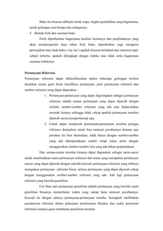 Buku itu disusun (dibuat) untuk siapa, tingkat pendidikan yang bagaimana,
untuk golongan usia berapa dan sebagainya.
4. Bentuk fisik dan susunan buku
Perlu diperhatikan bagaimana kualitas kertasnya dan penjilidannya yang
akan mempengaruhi daya tahan fisik buku, diperhatikan juga mengenai
perwajahan atau letak buku ( lay out ) apakah disusun berabjad atau menurut topic
subjek tertentu, apakah dilengkapi dengan indeks atau tidak serta bagaimana
susunan indeksnya
Pertanyaan Referensi
Pertanyaan referensi dapat diklasifikasikan dalam beberapa golongan berikut
disajikan secara garis besar klasifikasi pertanyaan, jenis pertanyaan referensi dan
sumber referensi yang dapat digunakan :
1. Pertanyaan-pertanyaan yang dapat digolongkan sebagai pertanyaan
referensi adalah semua pertanyaan yang dapat dijawab dengan
melalui sumber-sumber referensi yang ada atau bahan-bahan
tercetak lainnya sehingga tidak cukup apabila pertanyaan tersebut
dijawab secara komprehensip saja.
2. Untuk dapat menjawab pertanyaan-pertanyaan tersebut petugas
referensi dianjurkan untuk bisa mencari jawabannya dimana saja
jawaban itu bisa ditemukan, tidak hanya dengan sumber-sumber
yang ada diperpustakaan sendiri tetapi kalau perlu dengan
menggunakan sumber-sumber lain yang ada diluar perpustakaan
Dari uraian-uraian tersebut kiranya dapat digunakan sebagai ancer-ancer
untuk membedakan mana pertanyaan referensi dan mana yang merupakan pertanyaan
umum yang dapat dijawab dengan seketika kecuali pertanyaan referensi yang sifatnya
merupakan pertanyaan referensi biasa, artinya pertanyaan yang dapat dijawab cukup
dengan menggunakan sumber-sumber referensi yang ada. Ada lagi pertanyaan
referensi yang bersifat penelitian
Ciri khas dari pertanyaan penelitian adalah pertanyaan yang bersifat suatu
penelitian biasanya memerlukan waktu yang cukup lama mencari jawabannya.
Kecuali itu dengan adanya pertanyaan-pertanyaan tersebu. Seringkali melibatkan
pustakawan referensi dalam pekerjaan penelusuran literatur dan usaha pencarian
informasi lainnya guna membantu penelitian tersebut.
 