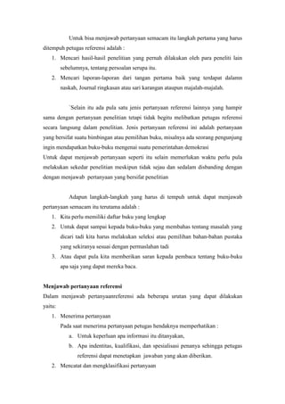 Untuk bisa menjawab pertanyaan semacam itu langkah pertama yang harus
ditempuh petugas referensi adalah :
1. Mencari hasil-hasil penelitian yang pernah dilakukan oleh para peneliti lain
sebelumnya, tentang persoalan serupa itu.
2. Mencari laporan-laporan dari tangan pertama baik yang terdapat dalamn
naskah, Journal ringkasan atau sari karangan ataupun majalah-majalah.
`Selain itu ada pula satu jenis pertanyaan referensi lainnya yang hampir
sama dengan pertanyaan penelitian tetapi tidak begitu melibatkan petugas referensi
secara langsung dalam penelitian. Jenis pertanyaan referensi ini adalah pertanyaan
yang bersifat suatu bimbingan atau pemilihan buku, misalnya ada seorang pengunjung
ingin mendapatkan buku-buku mengenai suatu pemerintahan demokrasi
Untuk dapat menjawab pertanyaan seperti itu selain memerlukan waktu perlu pula
melakukan sekedar penelitian meskipun tidak sejau dan sedalam disbanding dengan
dengan menjawab pertanyaan yang bersifat penelitian
Adapun langkah-langkah yang harus di tempuh untuk dapat menjawab
pertanyaan semacam itu terutama adalah :
1. Kita perlu memiliki daftar buku yang lengkap
2. Untuk dapat sampai kepada buku-buku yang membahas tentang masalah yang
dicari tadi kita harus melakukan seleksi atau pemilihan bahan-bahan pustaka
yang sekiranya sesuai dengan permaslahan tadi
3. Atau dapat pula kita memberikan saran kepada pembaca tentang buku-buku
apa saja yang dapat mereka baca.
Menjawab pertanyaan referensi
Dalam menjawab pertanyaanreferensi ada beberapa urutan yang dapat dilakukan
yaitu:
1. Menerima pertanyaan
Pada saat menerima pertanyaan petugas hendaknya memperhatikan :
a. Untuk keperluan apa informasi itu ditanyakan,
b. Apa indentitas, kualifikasi, dan spesialisasi penanya sehingga petugas
referensi dapat menetapkan jawaban yang akan diberikan.
2. Mencatat dan mengklasifikasi pertanyaan
 