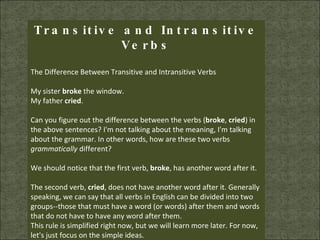 Transitive and Intransitive Verbs The Difference Between Transitive and Intransitive Verbs  My sister  broke  the window.  My father  cried .  Can you figure out the difference between the verbs ( broke ,  cried ) in the above sentences? I'm not talking about the meaning, I'm talking about the grammar. In other words, how are these two verbs  grammatically  different?  We should notice that the first verb,  broke , has another word after it.  The second verb,  cried , does not have another word after it. Generally speaking, we can say that all verbs in English can be divided into two groups--those that must have a word (or words) after them and words that do not have to have any word after them.  This rule is simplified right now, but we will learn more later. For now, let's just focus on the simple ideas.  