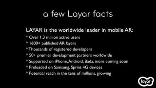 a few Layar facts
LAYAR is the worldwide leader in mobile AR:
* Over 1.3 million active users
* 1600+ published AR layers
* Thousands of registered developers
* 50+ premier development partners worldwide
* Supported on iPhone, Android, Bada, more coming soon
* Preloaded on Samsung, Sprint 4G devices
* Potential reach in the tens of millions, growing
 