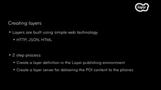 Creating layers
   Layers are built using simple web technology
       HTTP, JSON, HTML


   2 step process:
       Create a layer deﬁnition in the Layar publishing environment
       Create a layer server for delivering the POI content to the phones
 