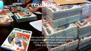 resultaten




 Het resultaat was een prachtige eerste
interactieve VPRO Gids en vanaf 22 mei
   2012 verrijken we nu wekelijks de
     VPRO Gids met digitale extra’s
 