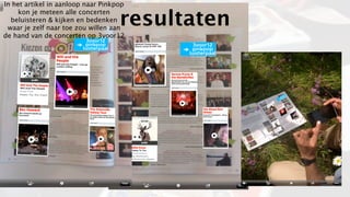In het artikel in aanloop naar Pinkpop

                                    resultaten
    kon je meteen alle concerten
  beluisteren & kijken en bedenken
 waar je zelf naar toe zou willen aan
de hand van de concerten op 3voor12
 