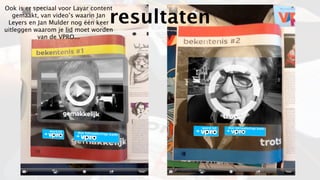 Ook is er speciaal voor Layar content
   gemaakt, van video’s waarin Jan
 Leyers en Jan Mulder nog één keer
uitleggen waarom je lid moet worden
                                   resultaten
           van de VPRO...
 