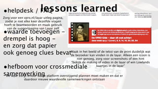 •helpdesk / FAQ           lessons learned
Zorg voor een vpro.nl/layar uitleg pagina,
  zodat je niet elke keer dezelfde vragen
 hoeft te beantwoorden en maak gebruik
   van de supportpagina van Layar zelf
•waarde toevoegen -
drempel is hoog -
en zorg dat papier
ook genoeg clues bevatde bezoeker kan vinden in de layar. Alleen een icoon is
                      Maak in het beeld of de tekst van de print duidelijk wat

                                                niet genoeg, zorg voor screenshots of een hint
                                             “bekijk de making of video in de layar of win Lowlands
•hefboom voor crossmediale                                   kaartjes in de layar”

samenwerking platform overstijgend plannen moet maken en dat er
 De layar zorgt ervoor dat je
              daardoor nieuwe waardevolle samenwerkingen ontstaan
 