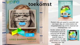toekomst


        Posters zijn ook goed te voorzien van
         een layar, dus we onderzoeken de
        mogelijkheden op events waarvan we
                  mediapartner zijn.
        Verder zetten we dit
        experiment voort en
        voorzien we de gids
         wekelijks van een
          digitale laag en
        onderzoeken we wat
       goed werkt en waarde
         toevoegt voor het
              publiek.
 