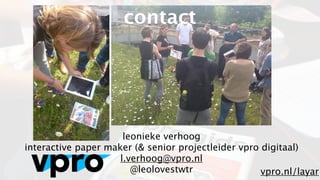 contact




                      leonieke verhoog
interactive paper maker (& senior projectleider vpro digitaal)
                     l.verhoog@vpro.nl
                        @leolovestwtr                vpro.nl/layar
 