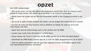 tien toffe toepassingen
                                    opzet
- Klik op de cover-art van een album dat besproken wordt door Atze de Vrieze in een
artikel en krijg meteen het album op je telefoon in de 3voor12 luisterpaal
- Bekijk direct de trailer van de ﬁlm die besproken wordt in een Cinema.nl artikel in de
Gids
- Zie op de tv-gids stroken meteen de trailers van de dingen die vanavond op tv komen
- Ga over de strip van Paul Faassen met je telefoon en bekijk de making-of en een
interviewtje met Paul
- Speel mee met de wetenschaps quiz in het artikel over de NWQ
- Luister naar Lucky Fonz III terwijl je 't artikel leest
- Koop meteen die Toren C dvd box uit de VPRO winkel als je door het blad bladert
- Download de VPRO Radio Gemist app als je naar de radio programmering zit te kijken
- Zoek de gekke paaseieren die we nog meer digitaal kunnen verstoppen (goeie actie
voor bijvoorbeeld het Paas-nummer?)
 