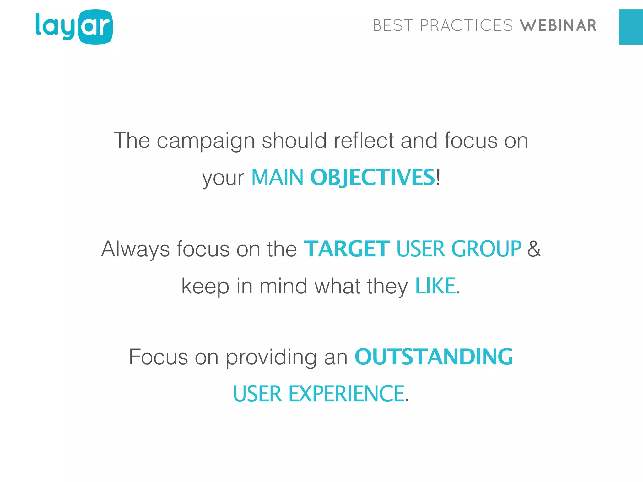 BEST PRACTICES WEBINAR

The campaign should reﬂect and focus on
your MAIN OBJECTIVES!
Always focus on the TARGET USER GROUP &
keep in mind what they LIKE.
Focus on providing an OUTSTANDING
USER EXPERIENCE.

 
