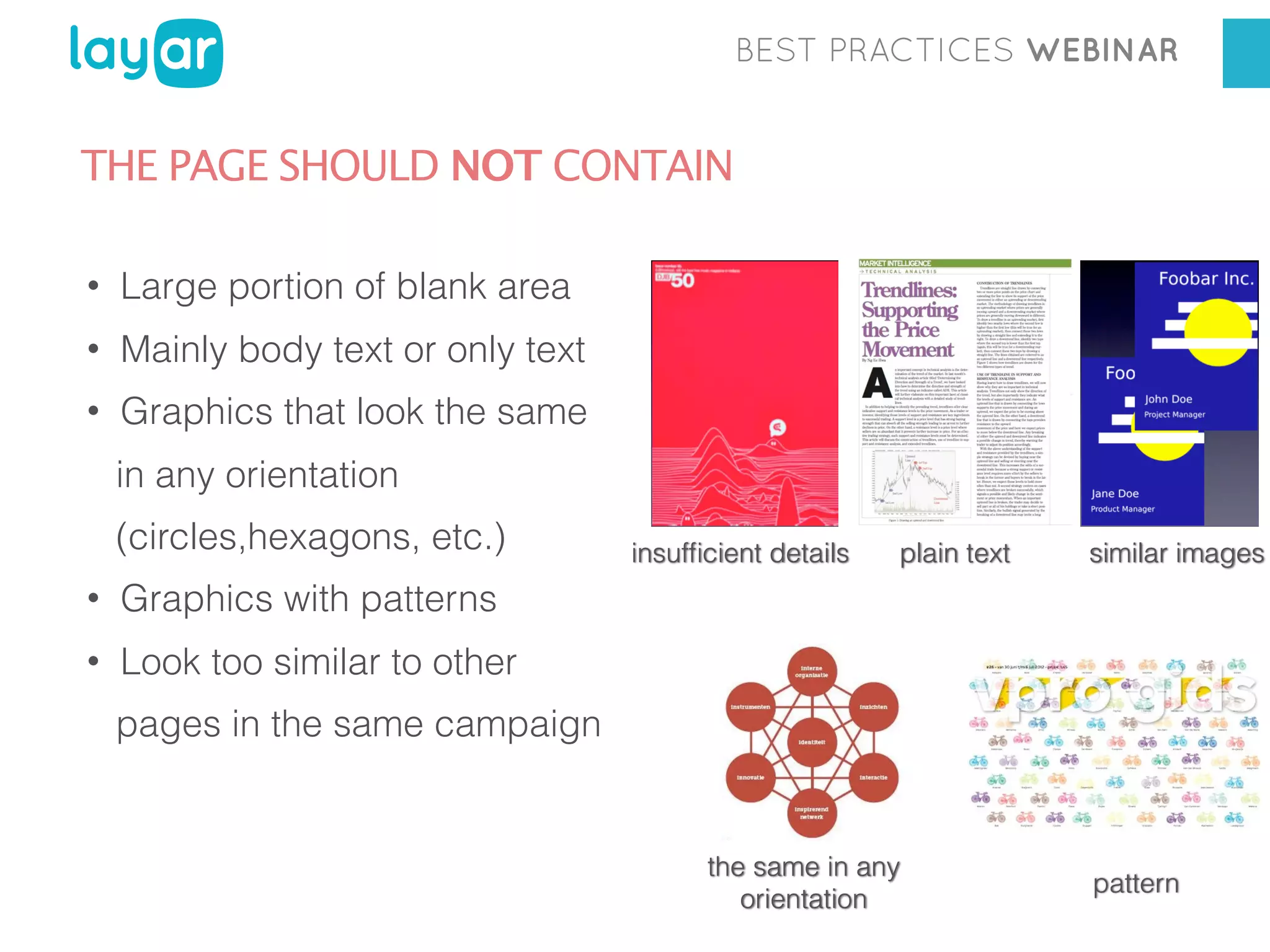 BEST PRACTICES WEBINAR

THE PAGE SHOULD NOT CONTAIN
•

Large portion of blank area

•

Mainly body text or only text

•

Graphics that look the same
in any orientation
(circles,hexagons, etc.)

•

plain text

similar images

Graphics with patterns

•

insufﬁcient details

Look too similar to other
pages in the same campaign

the same in any
orientation

pattern

 