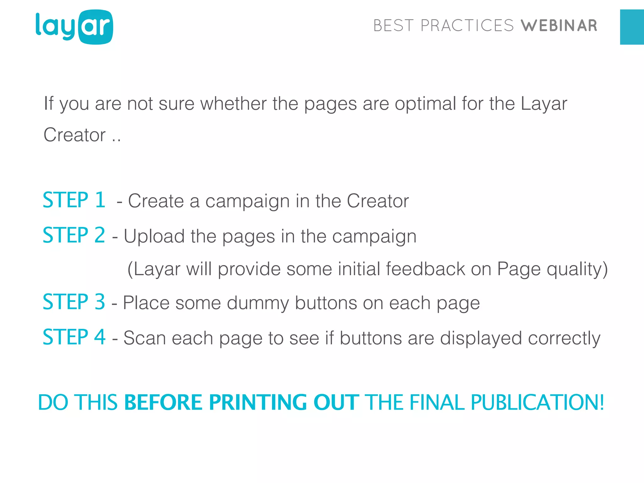BEST PRACTICES WEBINAR

If you are not sure whether the pages are optimal for the Layar
Creator ..

STEP 1 - Create a campaign in the Creator
STEP 2 - Upload the pages in the campaign
(Layar will provide some initial feedback on Page quality)

STEP 3 - Place some dummy buttons on each page
STEP 4 - Scan each page to see if buttons are displayed correctly
DO THIS BEFORE PRINTING OUT THE FINAL PUBLICATION!

 