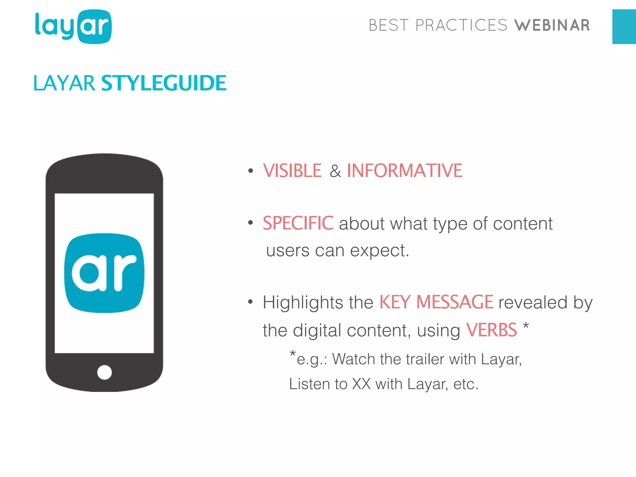 BEST PRACTICES WEBINAR

LAYAR STYLEGUIDE

• VISIBLE & INFORMATIVE
• SPECIFIC about what type of content
users can expect.
• Highlights the KEY MESSAGE revealed by
the digital content, using VERBS *

*e.g.: Watch the trailer with Layar,
Listen to XX with Layar, etc.

 