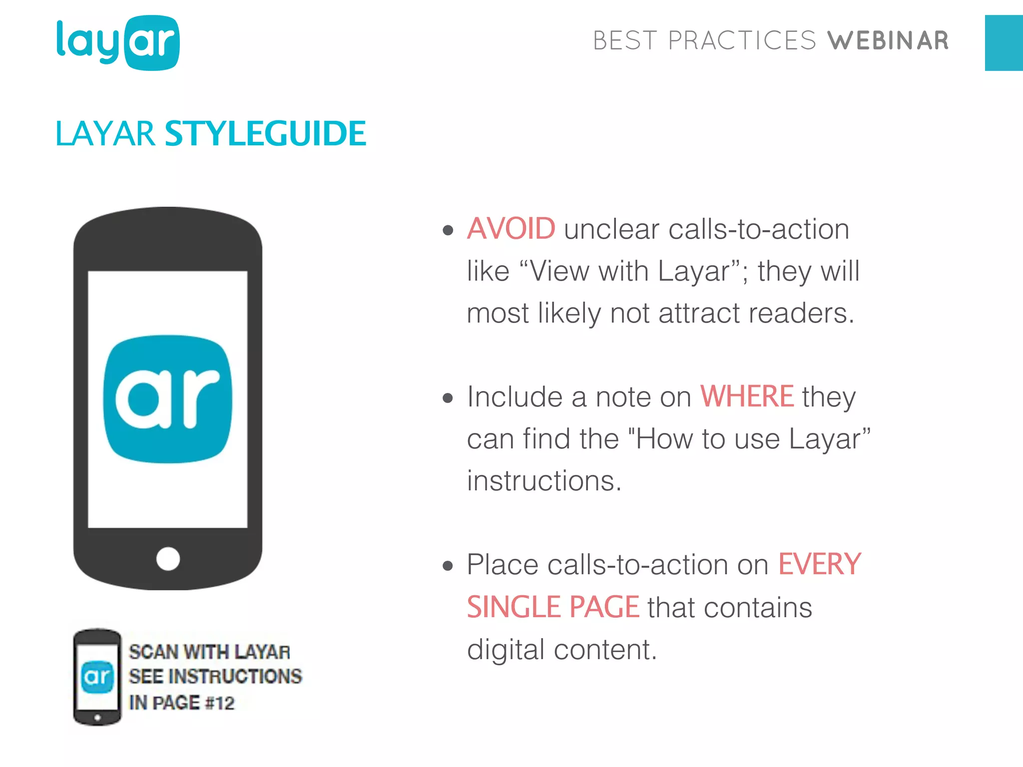 BEST PRACTICES WEBINAR

LAYAR STYLEGUIDE
• AVOID unclear calls-to-action
like “View with Layar”; they will
most likely not attract readers.
• Include a note on WHERE they
can ﬁnd the "How to use Layar”
instructions.
• Place calls-to-action on EVERY
SINGLE PAGE that contains
digital content.

 