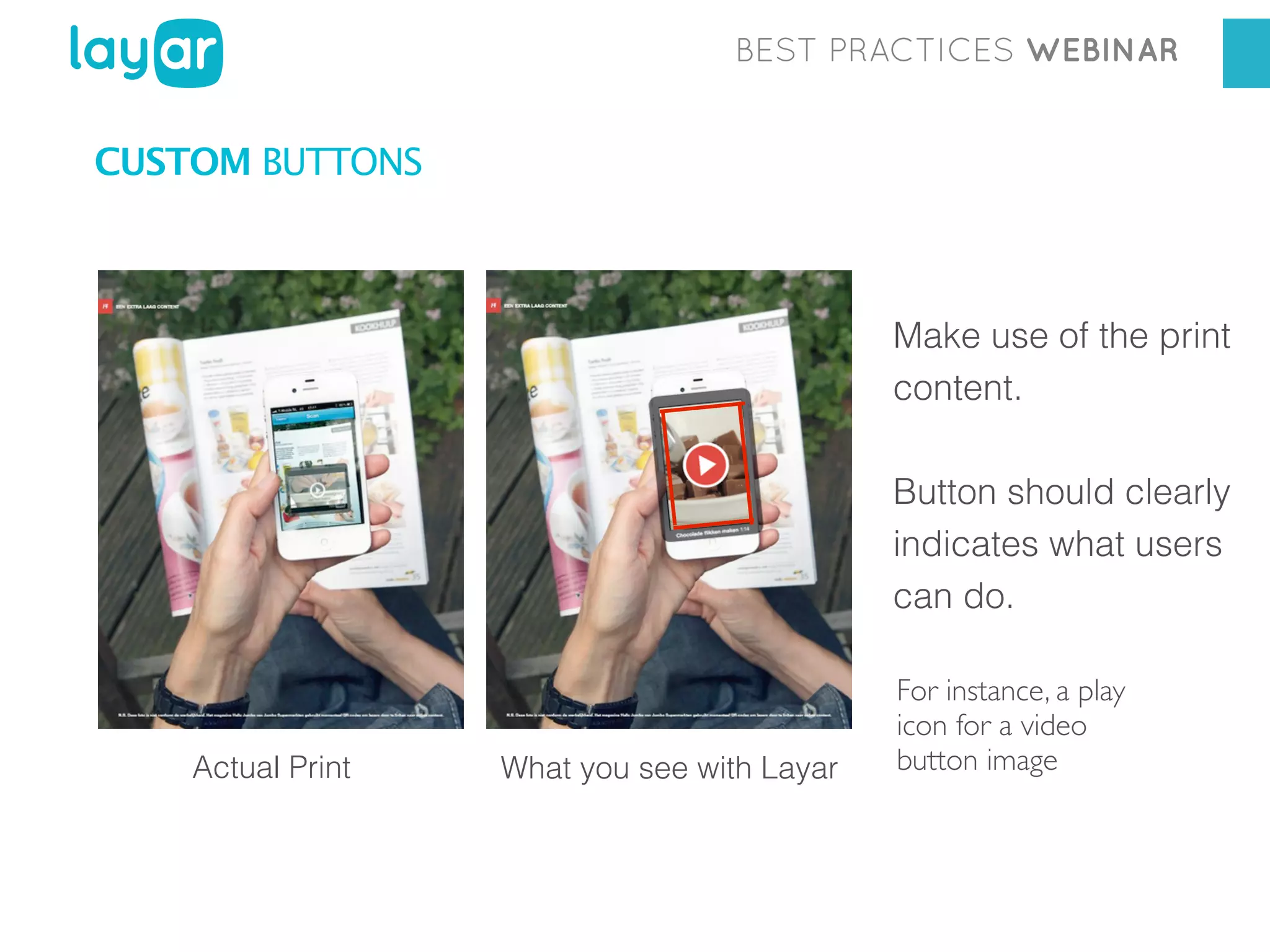 BEST PRACTICES WEBINAR

CUSTOM BUTTONS

Make use of the print
content.
Button should clearly
indicates what users
can do.

Actual Print

What you see with Layar

For instance, a play
icon for a video
button image

 