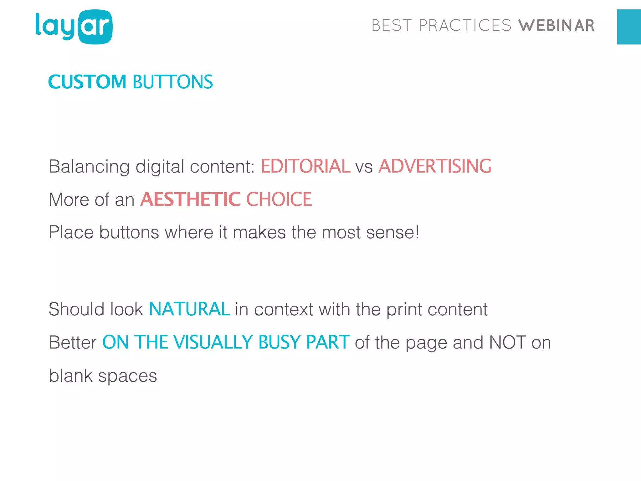 BEST PRACTICES WEBINAR

CUSTOM BUTTONS

Balancing digital content: EDITORIAL vs ADVERTISING
More of an AESTHETIC CHOICE
Place buttons where it makes the most sense!

Should look NATURAL in context with the print content
Better ON THE VISUALLY BUSY PART of the page and NOT on
blank spaces

 