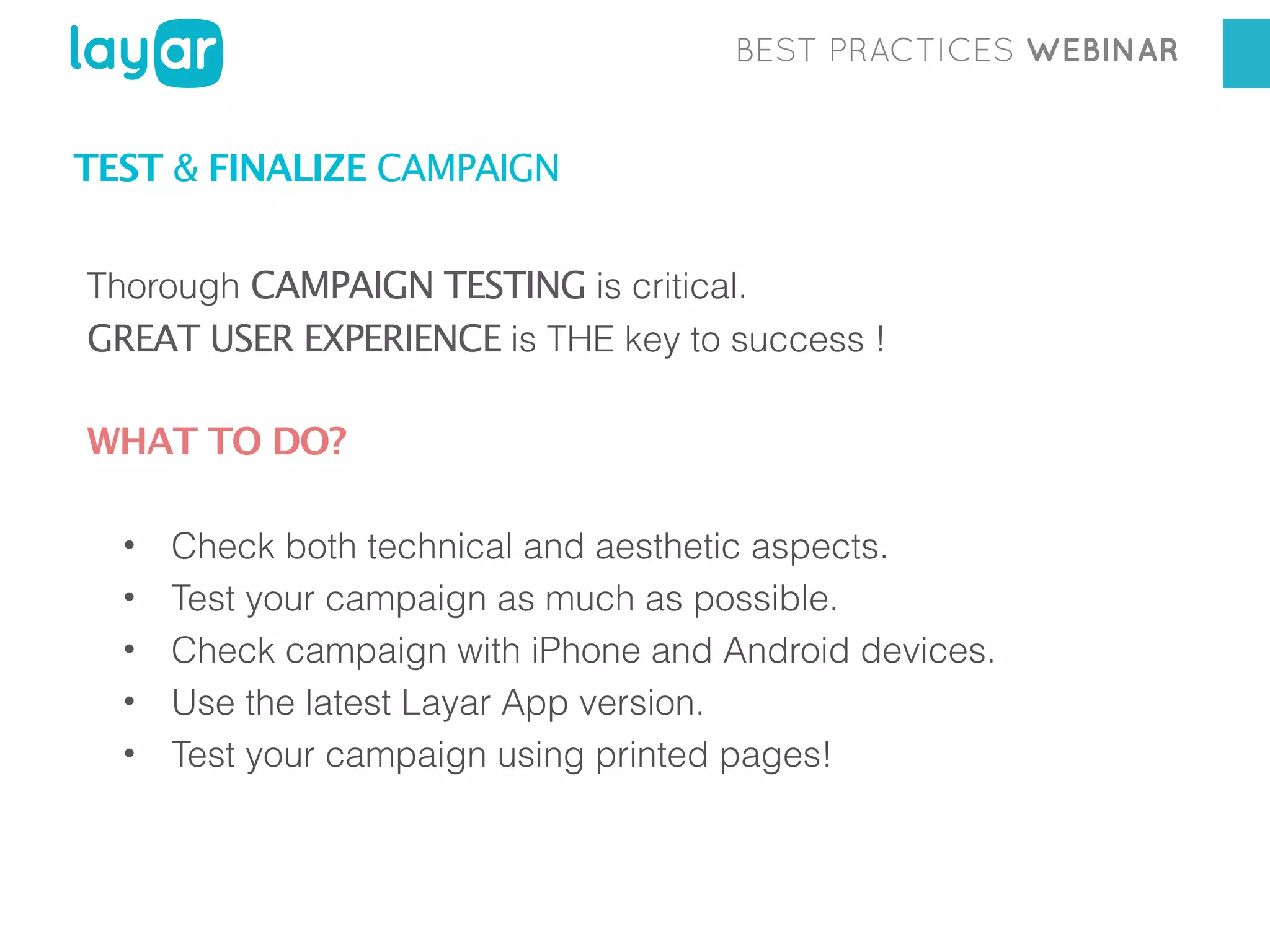 BEST PRACTICES WEBINAR

TEST & FINALIZE CAMPAIGN
Thorough CAMPAIGN TESTING is critical.
GREAT USER EXPERIENCE is THE key to success !

WHAT TO DO?
•
•
•
•
•

Check both technical and aesthetic aspects.
Test your campaign as much as possible.
Check campaign with iPhone and Android devices.
Use the latest Layar App version.
Test your campaign using printed pages!

 