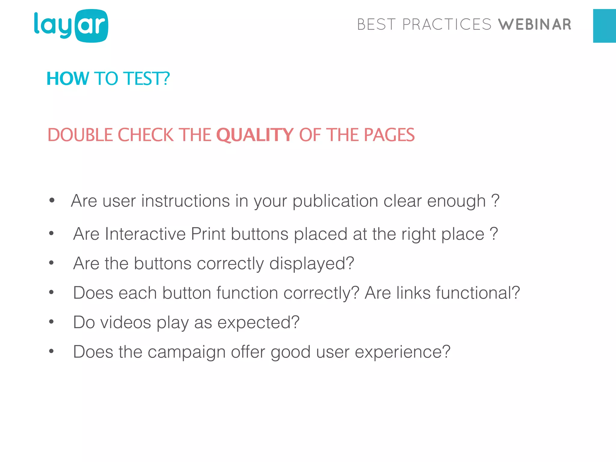 BEST PRACTICES WEBINAR

HOW TO TEST?
DOUBLE CHECK THE QUALITY OF THE PAGES

• Are user instructions in your publication clear enough ?
• Are Interactive Print buttons placed at the right place ?
• Are the buttons correctly displayed?
• Does each button function correctly? Are links functional?
• Do videos play as expected?
• Does the campaign offer good user experience?

 